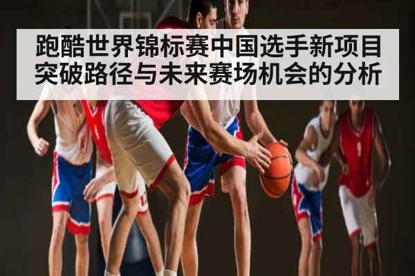 跑酷世界锦标赛中国选手新项目突破路径与未来赛场机会的分析（Kaiyun Mobile）