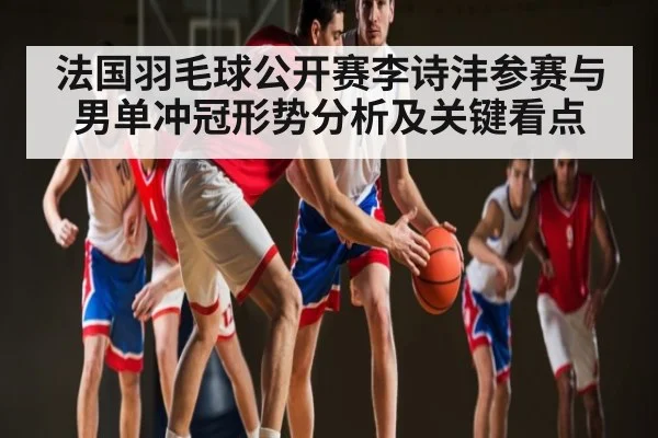 法国羽毛球公开赛李诗沣参赛与男单冲冠形势分析及关键看点 - Kaiyun Mobile