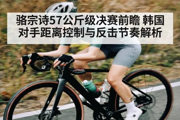 骆宗诗57公斤级决赛前瞻 韩国对手距离控制与反击节奏解析 - Kaiyun Mobile